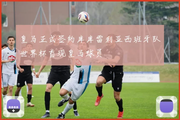 皇马正式签约库库雷利亚西班牙队世界杯首现皇马球员