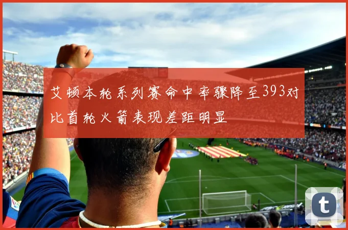 艾顿本轮系列赛命中率骤降至393对比首轮火箭表现差距明显