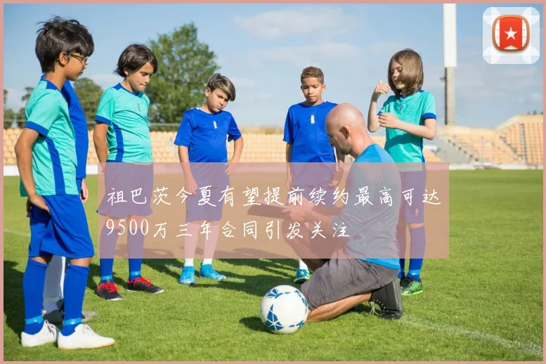 祖巴茨今夏有望提前续约最高可达9500万三年合同引发关注