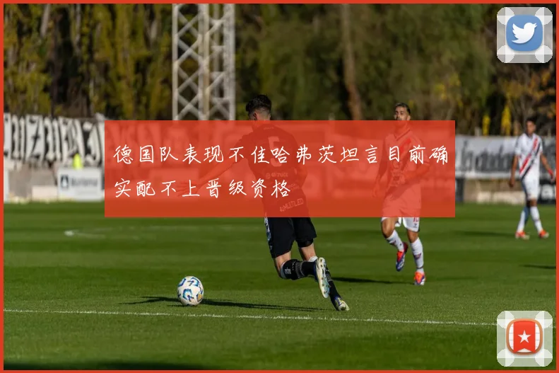 德国队表现不佳哈弗茨坦言目前确实配不上晋级资格