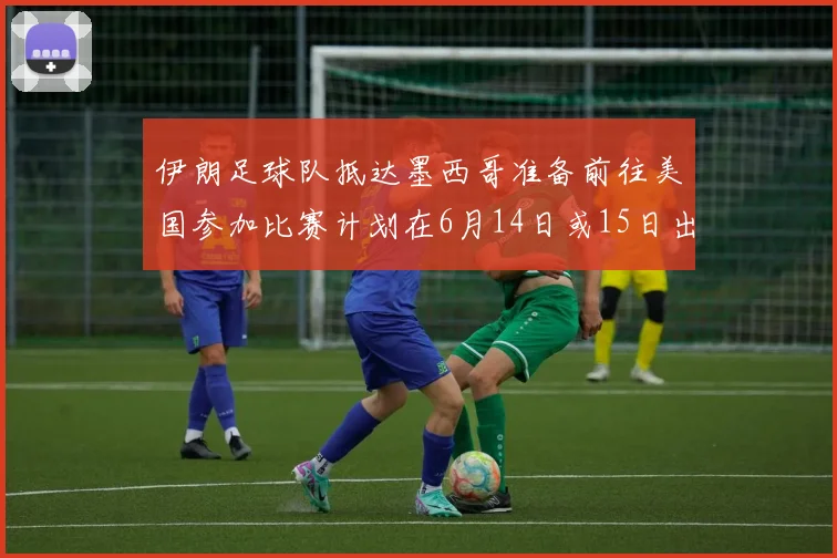 伊朗足球队抵达墨西哥准备前往美国参加比赛计划在6月14日或15日出发