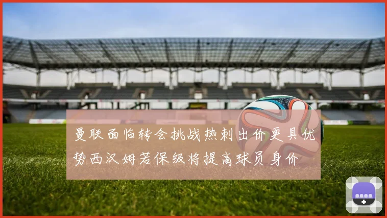 曼联面临转会挑战热刺出价更具优势西汉姆若保级将提高球员身价