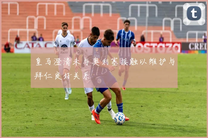 皇马澄清未与奥利塞接触以维护与拜仁良好关系