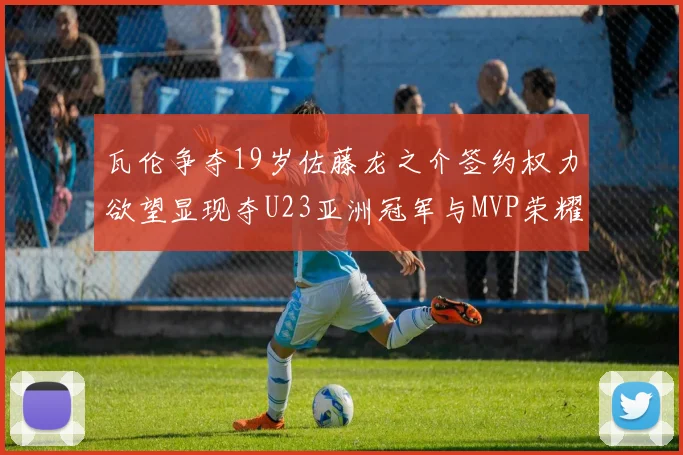 瓦伦争夺19岁佐藤龙之介签约权力欲望显现夺U23亚洲冠军与MVP荣耀