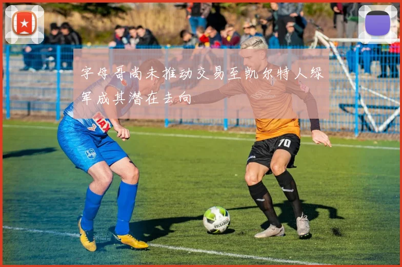 字母哥尚未推动交易至凯尔特人绿军成其潜在去向