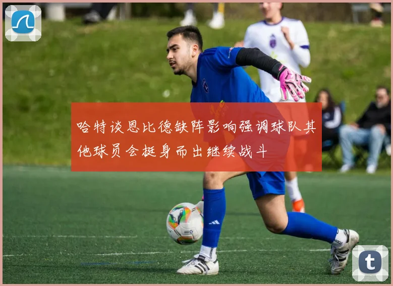 哈特谈恩比德缺阵影响强调球队其他球员会挺身而出继续战斗