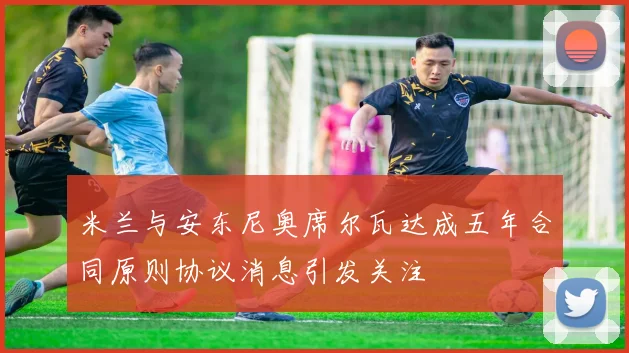 米兰与安东尼奥席尔瓦达成五年合同原则协议消息引发关注