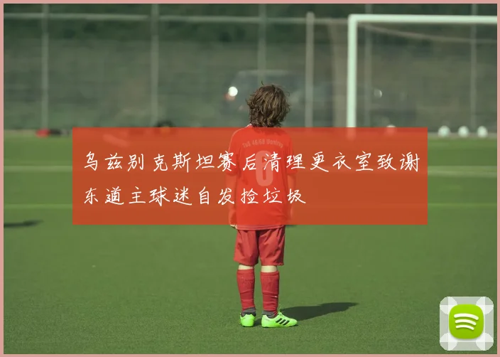 乌兹别克斯坦赛后清理更衣室致谢东道主球迷自发捡垃圾